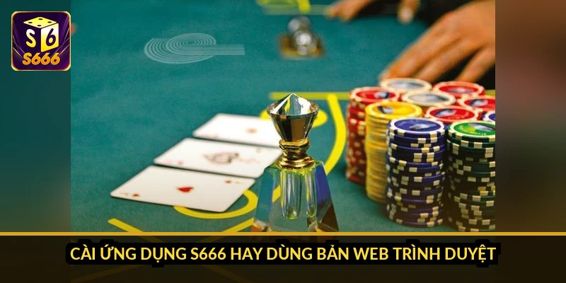 Cài ứng dụng S666 hay dùng bản web trình duyệt